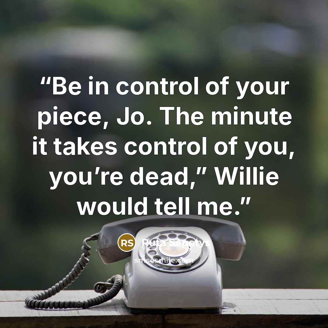 “Be in control of your piece, Jo. The minute it takes control of you, you’re dead,” Willie would tell me.” quote by Ruta Sepetys