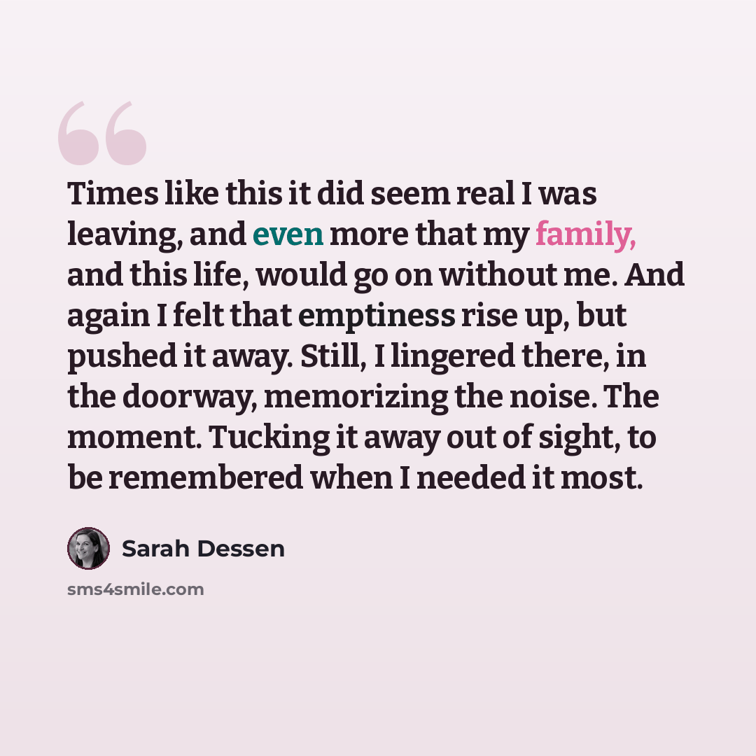 “Times like this it did seem real I was leaving, and even more that my family, and this life, would go on without me. And again I felt that emptiness rise up, but pushed it away. Still, I lingered there, in the doorway, memorizing the noise. The moment. Tucking it away out of sight, to be…” quote by Sarah Dessen