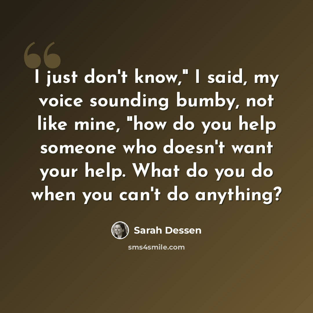 “I just don't know," I said, my voice sounding bumby, not like mine, "how do you help someone who doesn't want your help. What do you do when you can't do anything?” quote by Sarah Dessen