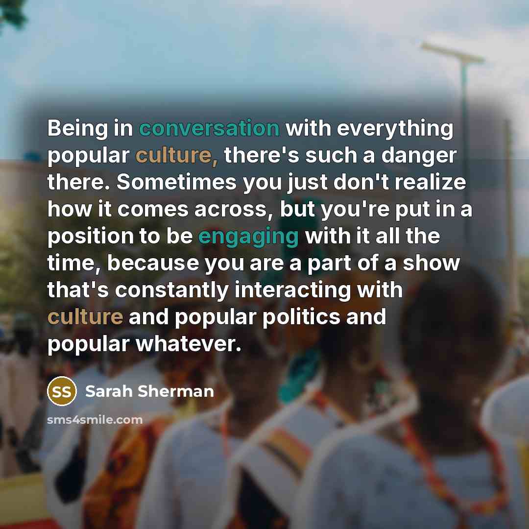 “Being in conversation with everything popular culture, there's such a danger there. Sometimes you just don't realize how it comes across, but you're put in a position to be engaging with it all the time, because you are a part of a show that's constantly interacting with culture and popular…” quote by Sarah Sherman