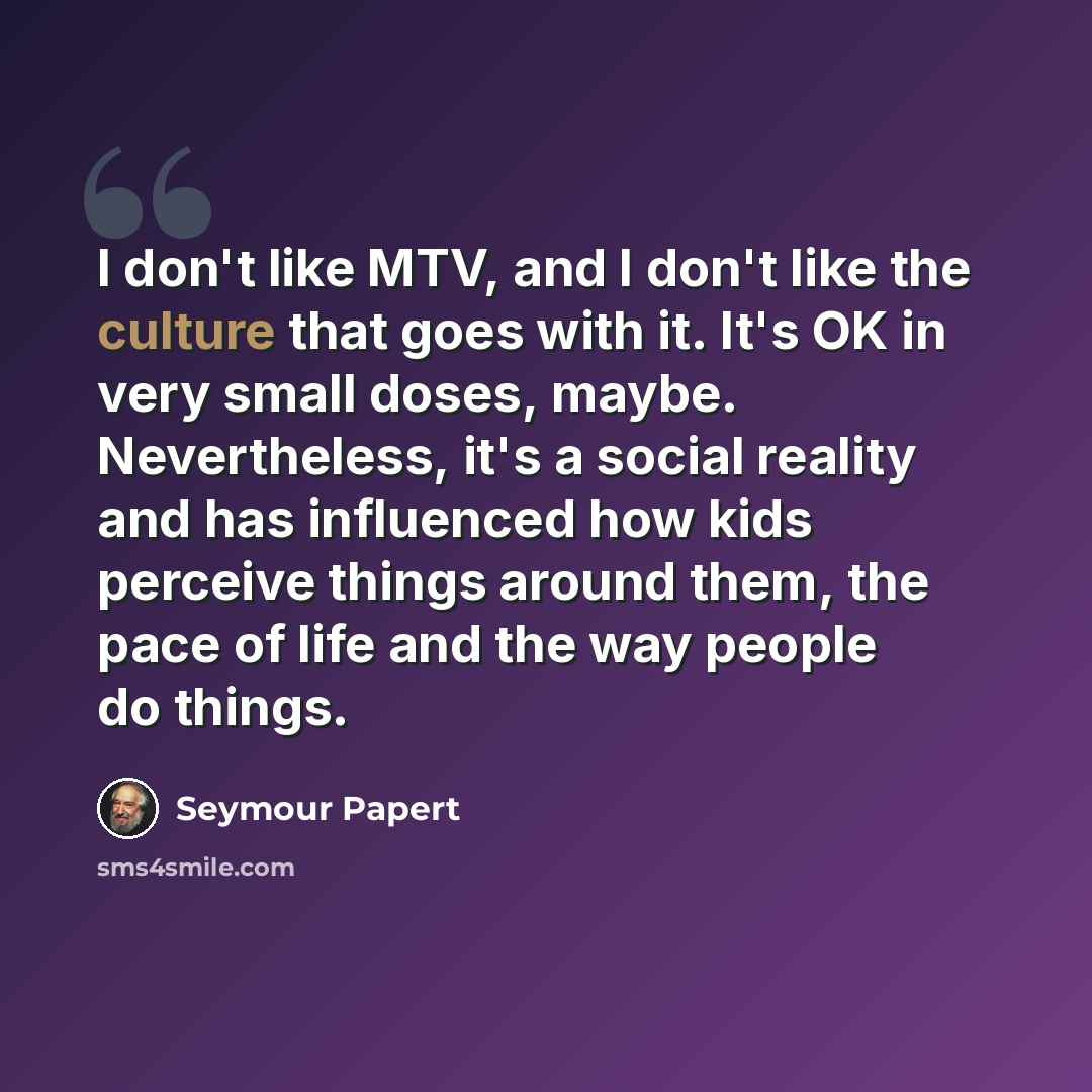“I don't like MTV, and I don't like the culture that goes with it. It's OK in very small doses, maybe. Nevertheless, it's a social reality and has influenced how kids perceive things around them, the pace of life and the way people do things.” quote by Seymour Papert