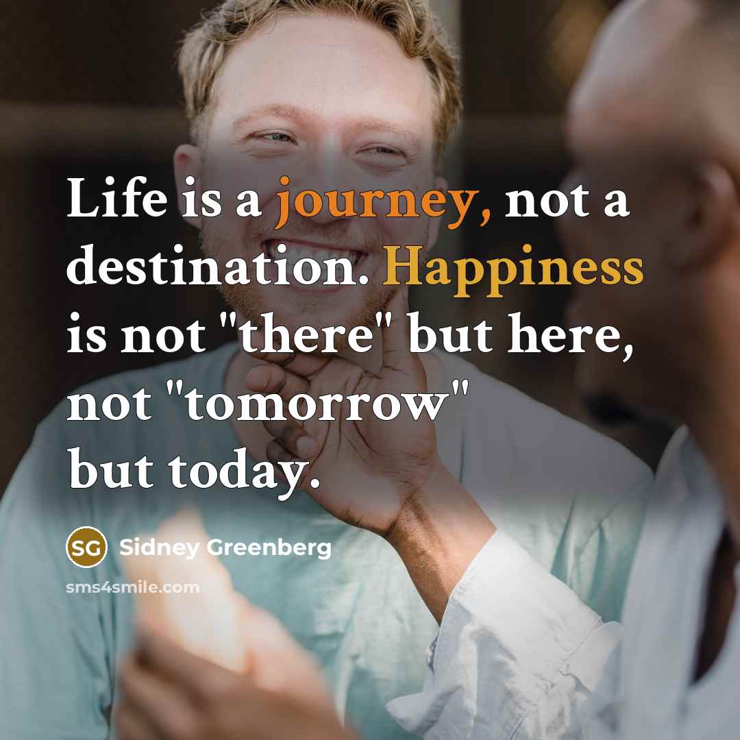 “Life is a journey, not a destination. Happiness is not "there" but here, not "tomorrow" but today.” quote by Sidney Greenberg