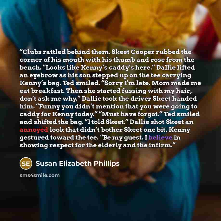 “Clubs rattled behind them. Skeet Cooper rubbed the corner of his mouth with his thumb and rose from the bench. “Looks like Kenny’s caddy’s here.” Dallie lifted an eyebrow as his son stepped up on the tee carrying Kenny’s bag. Ted smiled. “Sorry I’m late. Mom made me eat breakfast. Then she started…” quote by Susan Elizabeth Phillips