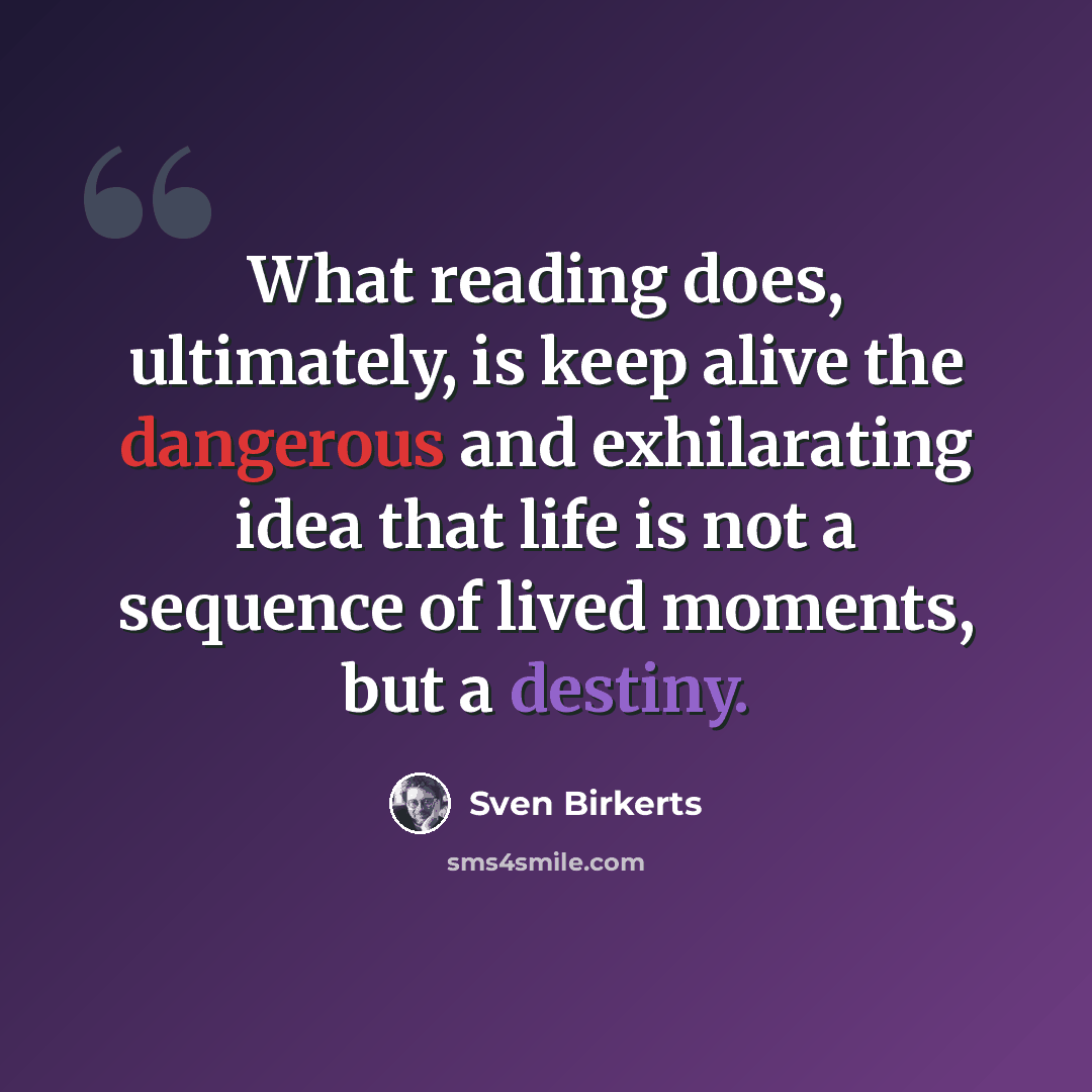 “What reading does, ultimately, is keep alive the dangerous and exhilarating idea that life is not a sequence of lived moments, but a destiny.” quote by Sven Birkerts