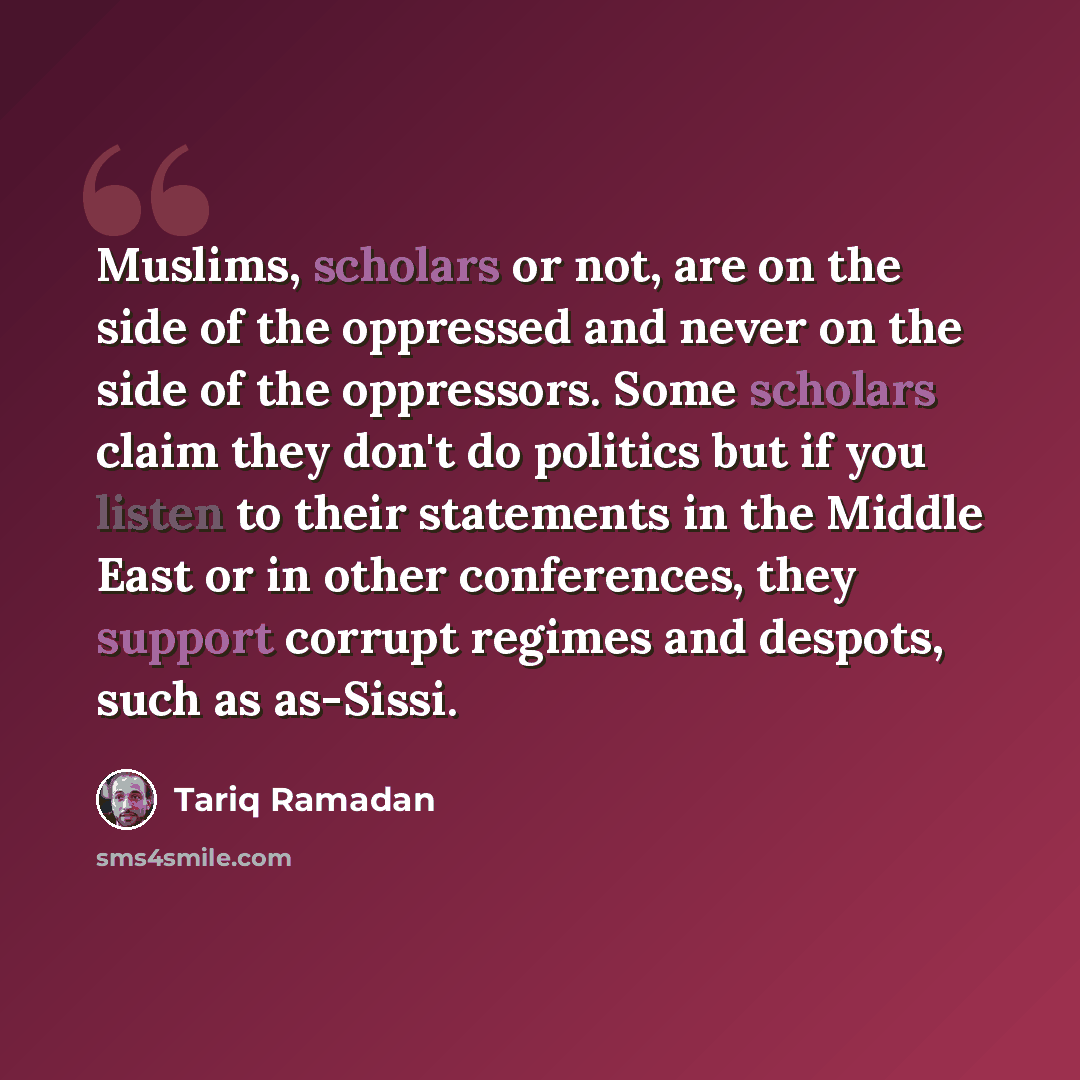 “Muslims, scholars or not, are on the side of the oppressed and never on the side of the oppressors. Some scholars claim they don't do politics but if you listen to their statements in the Middle East or in other conferences, they support corrupt regimes and despots, such as as-Sissi.” quote by Tariq Ramadan