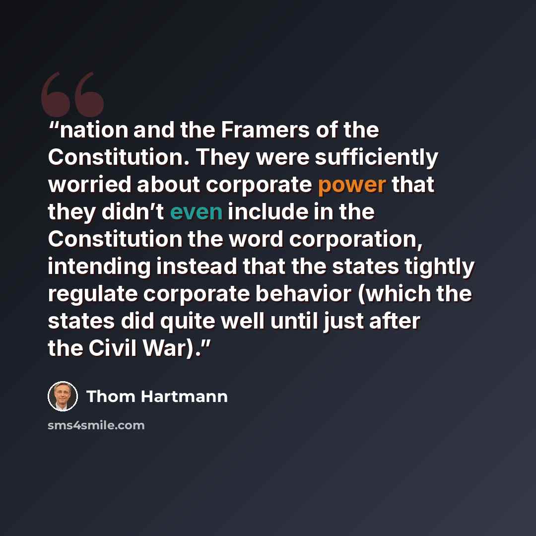 “nation and the Framers of the Constitution. They were sufficiently worried about corporate power that they didn’t even include in the Constitution the word corporation, intending instead that the states tightly regulate corporate behavior (which the states did quite well until just after the Civil…” quote by Thom Hartmann