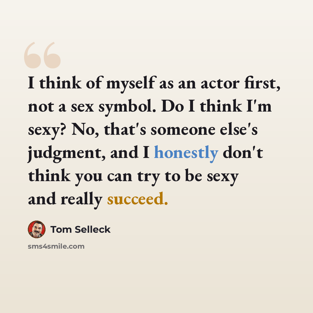 “I think of myself as an actor first, not a sex symbol. Do I think I'm sexy? No, that's someone else's judgment, and I honestly don't think you can try to be sexy and really succeed.” quote by Tom Selleck
