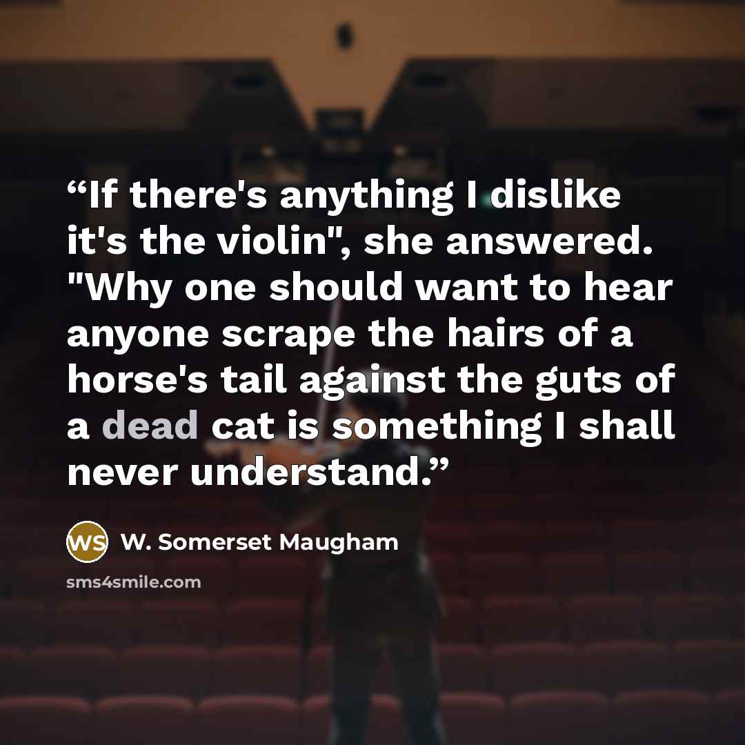 “If there's anything I dislike it's the violin", she answered. "Why one should want to hear anyone scrape the hairs of a horse's tail against the guts of a dead cat is something I shall never understand.” quote by W. Somerset Maugham