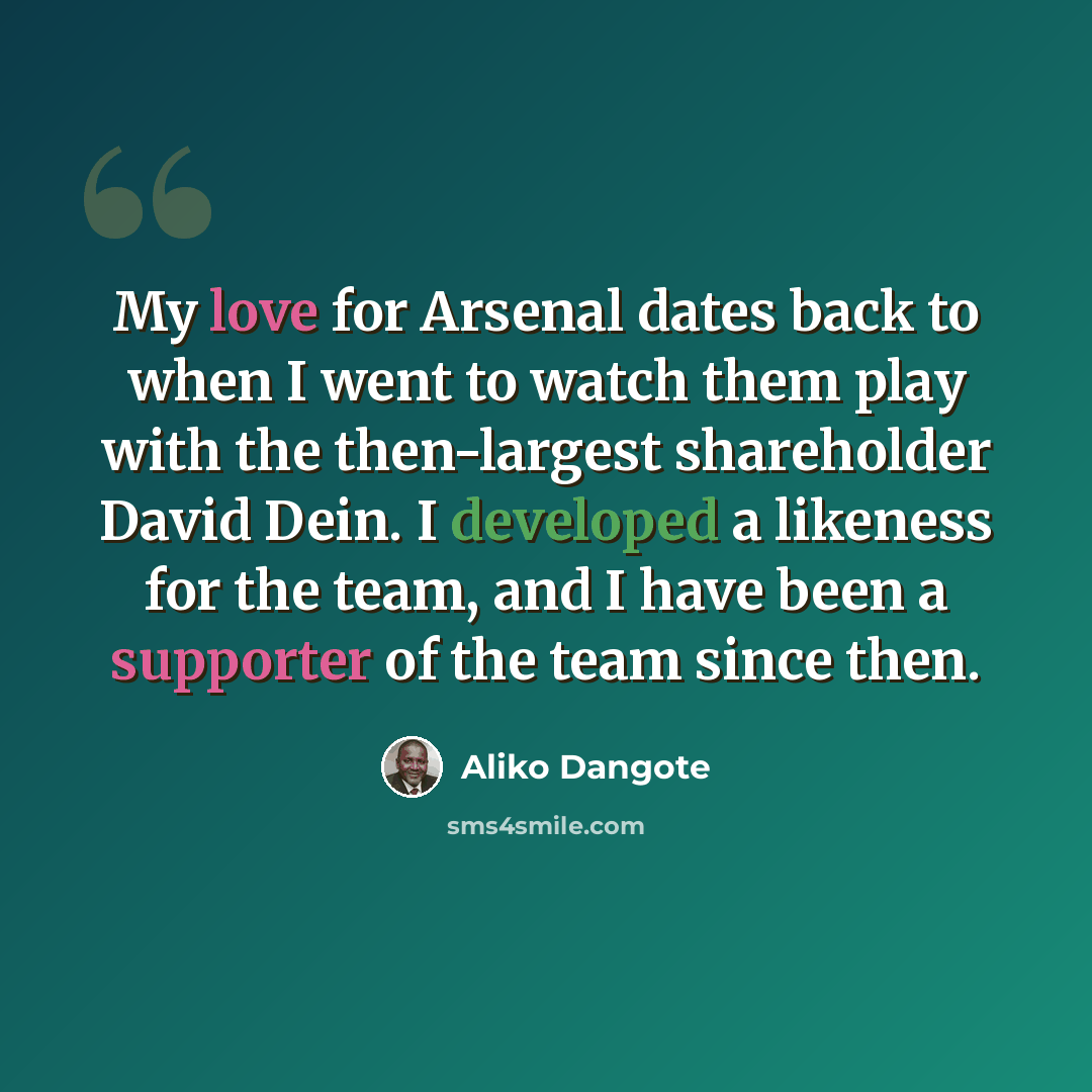 “My love for Arsenal dates back to when I went to watch them play with the then-largest shareholder David Dein. I developed a likeness for the team, and I have been a supporter of the team since then.” quote by Aliko Dangote