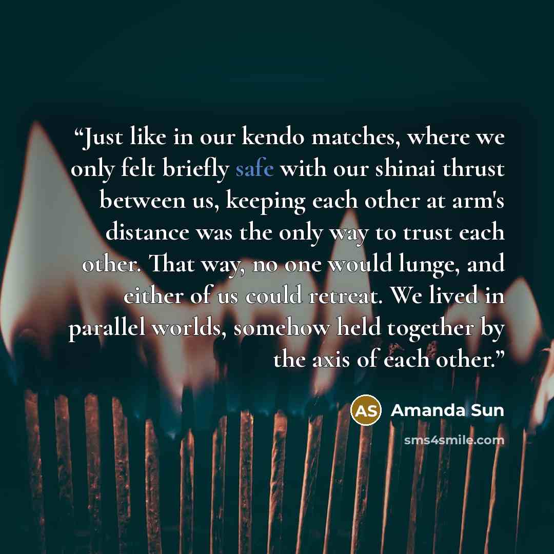 “Just like in our kendo matches, where we only felt briefly safe with our shinai thrust between us, keeping each other at arm's distance was the only way to trust each other. That way, no one would lunge, and either of us could retreat. We lived in parallel worlds, somehow held together by the axis…” quote by Amanda Sun