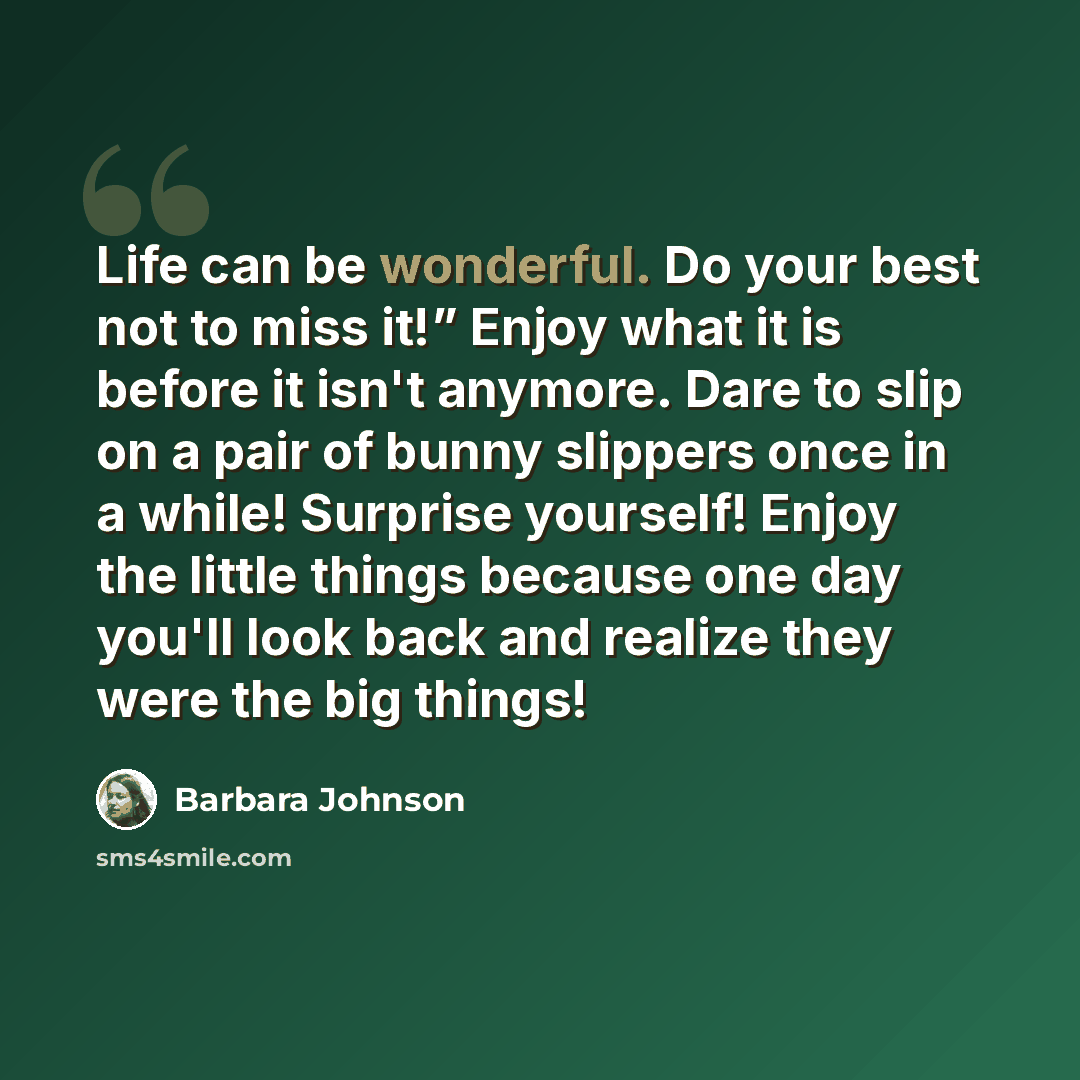 “Life can be wonderful. Do your best not to miss it!” Enjoy what it is before it isn't anymore. Dare to slip on a pair of bunny slippers once in a while! Surprise yourself! Enjoy the little things because one day you'll look back and realize they were the big things!” quote by Barbara Johnson