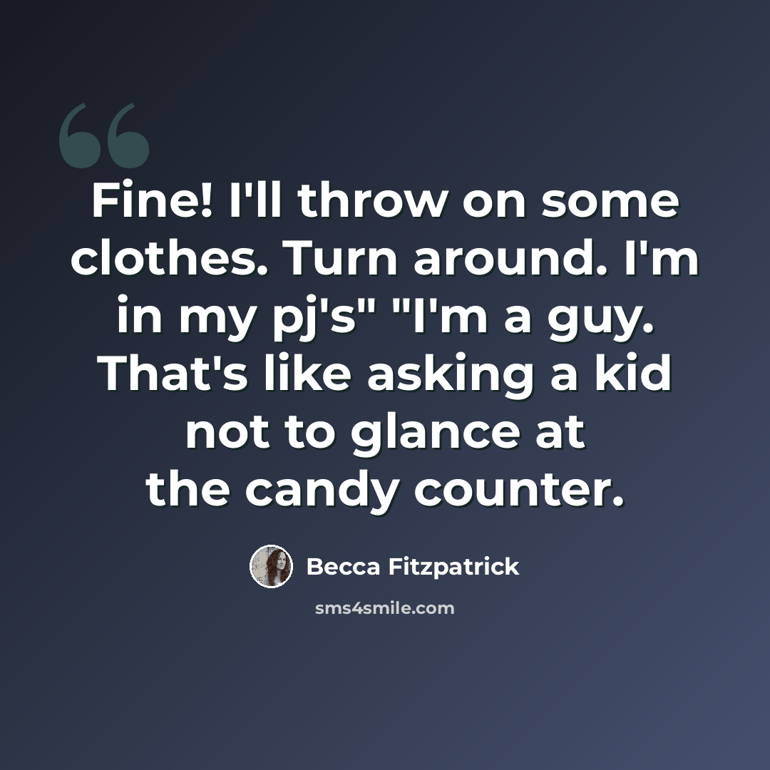 “Fine! I'll throw on some clothes. Turn around. I'm in my pj's" "I'm a guy. That's like asking a kid not to glance at the candy counter.” quote by Becca Fitzpatrick