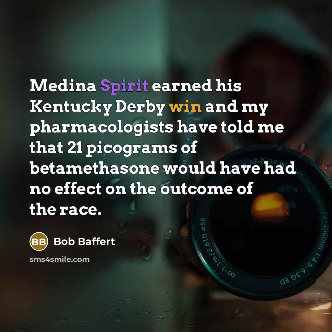 “Medina Spirit earned his Kentucky Derby win and my pharmacologists have told me that 21 picograms of betamethasone would have had no effect on the outcome of the race.” quote by Bob Baffert