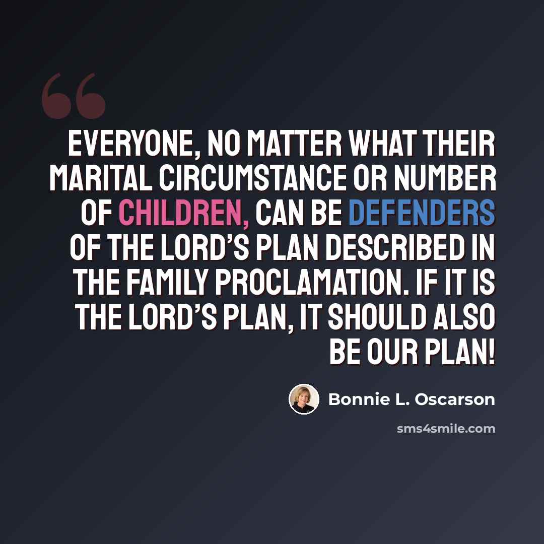 “Everyone, no matter what their marital circumstance or number of children, can be defenders of the Lord’s plan described in the family proclamation. If it is the Lord’s plan, it should also be our plan!” quote by Bonnie L. Oscarson