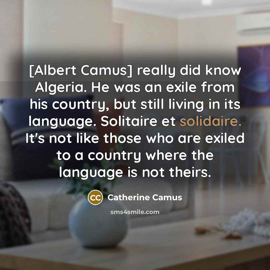 “[Albert Camus] really did know Algeria. He was an exile from his country, but still living in its language. Solitaire et solidaire. It's not like those who are exiled to a country where the language is not theirs.” quote by Catherine Camus