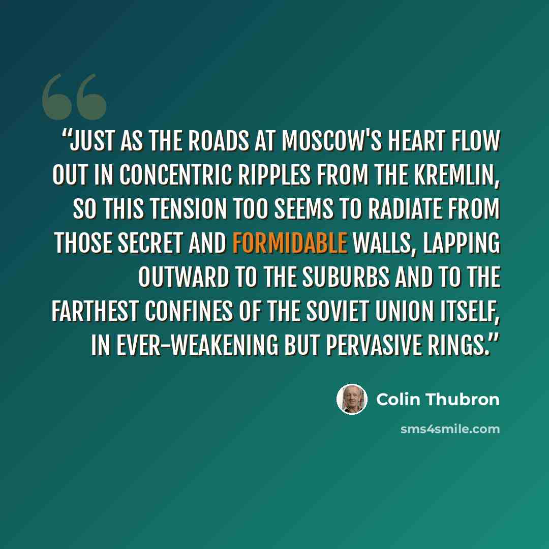 “Just as the roads at Moscow's heart flow out in concentric ripples from the Kremlin, so this tension too seems to radiate from those secret and formidable walls, lapping outward to the suburbs and to the farthest confines of the Soviet Union itself, in ever-weakening but pervasive rings.” quote by Colin Thubron