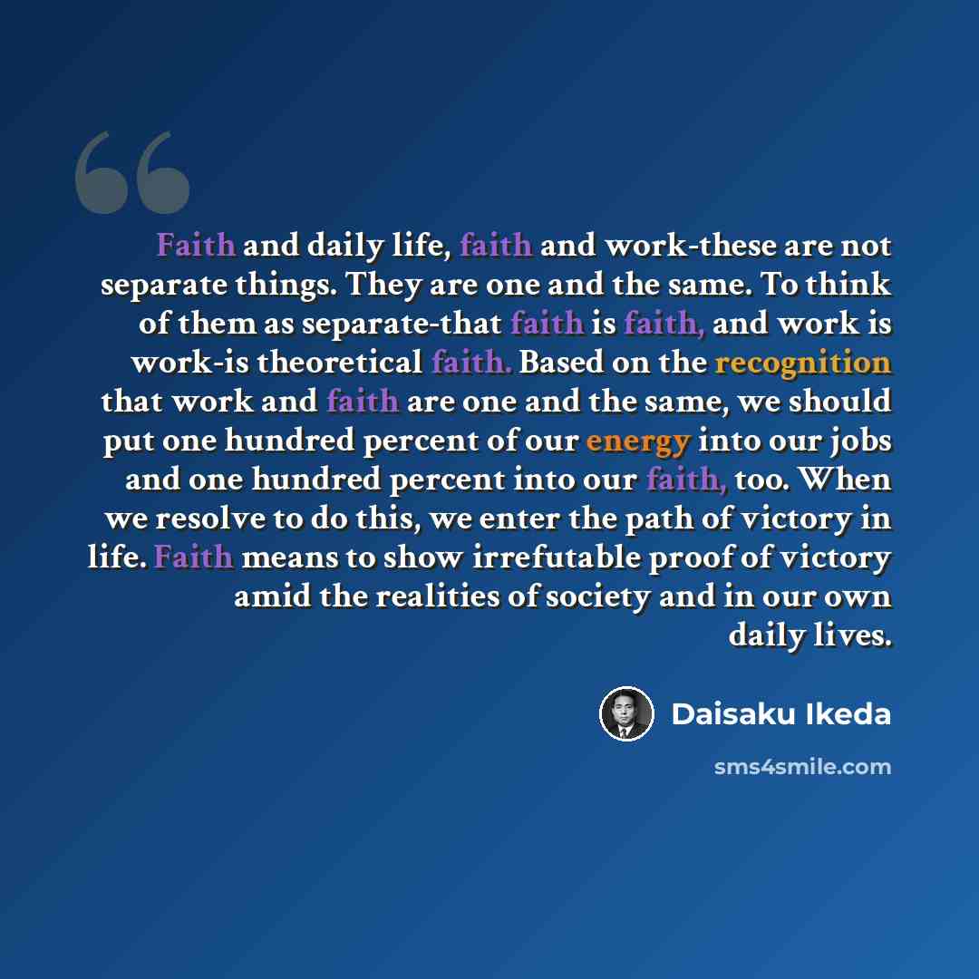 “Faith and daily life, faith and work-these are not separate things. They are one and the same. To think of them as separate-that faith is faith, and work is work-is theoretical faith. Based on the recognition that work and faith are one and the same, we should put one hundred percent of our energy…” quote by Daisaku Ikeda