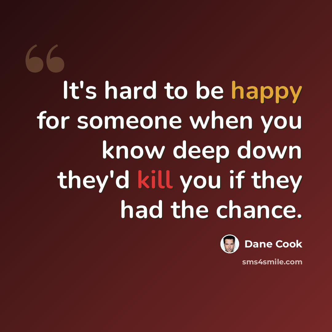 “It's hard to be happy for someone when you know deep down they'd kill you if they had the chance.” quote by Dane Cook