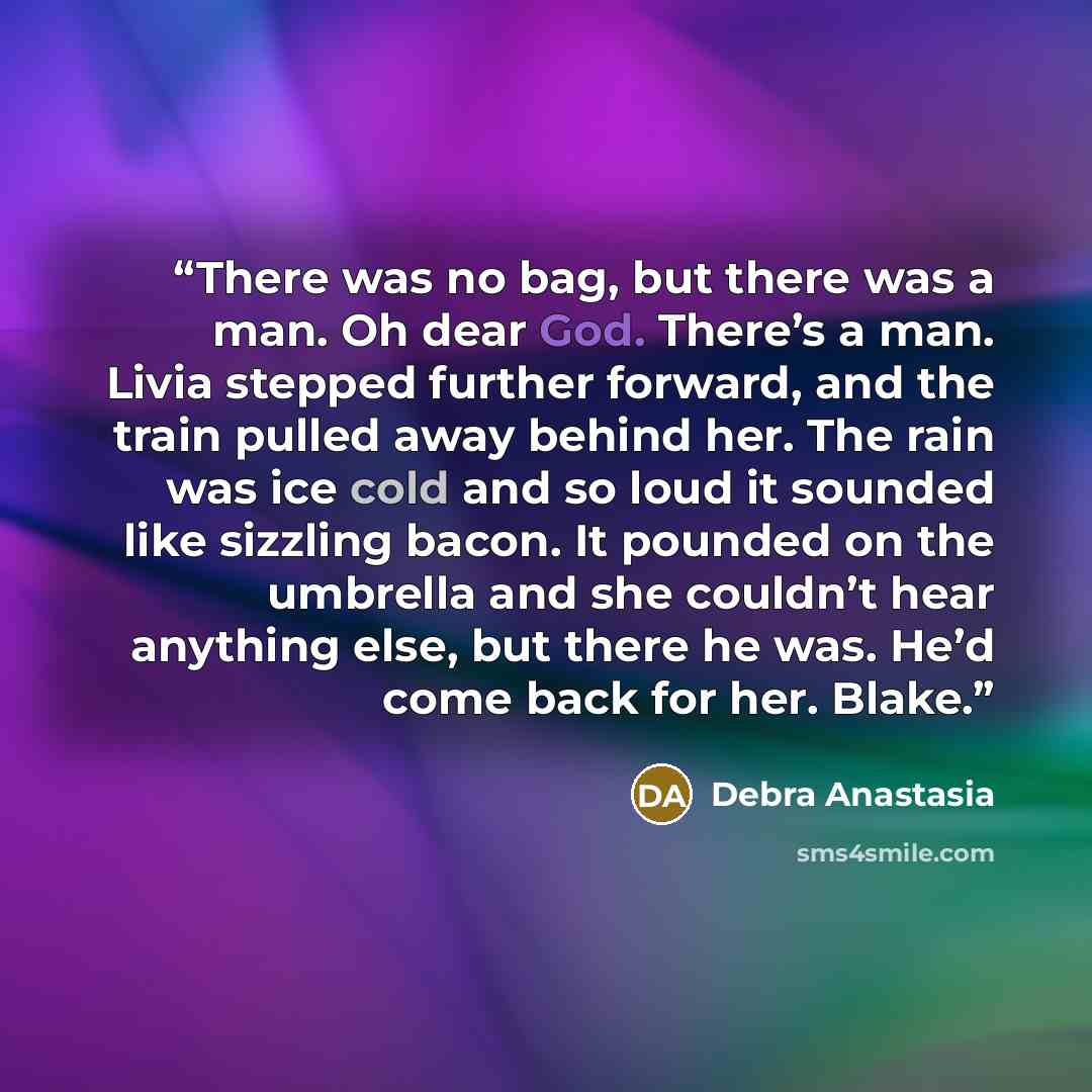 “There was no bag, but there was a man. Oh dear God. There’s a man. Livia stepped further forward, and the train pulled away behind her. The rain was ice cold and so loud it sounded like sizzling bacon. It pounded on the umbrella and she couldn’t hear anything else, but there he was. He’d come back…” quote by Debra Anastasia
