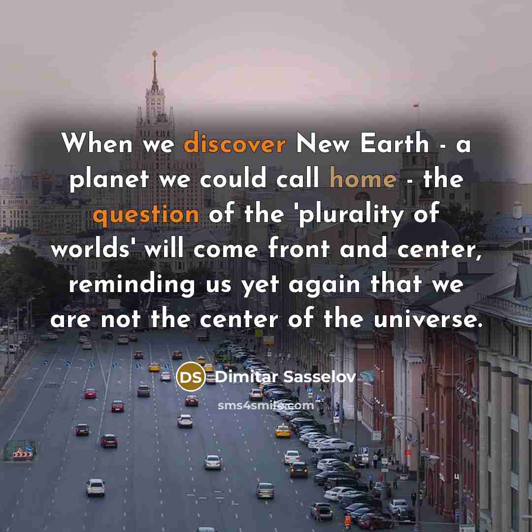 “When we discover New Earth - a planet we could call home - the question of the 'plurality of worlds' will come front and center, reminding us yet again that we are not the center of the universe.” quote by Dimitar Sasselov