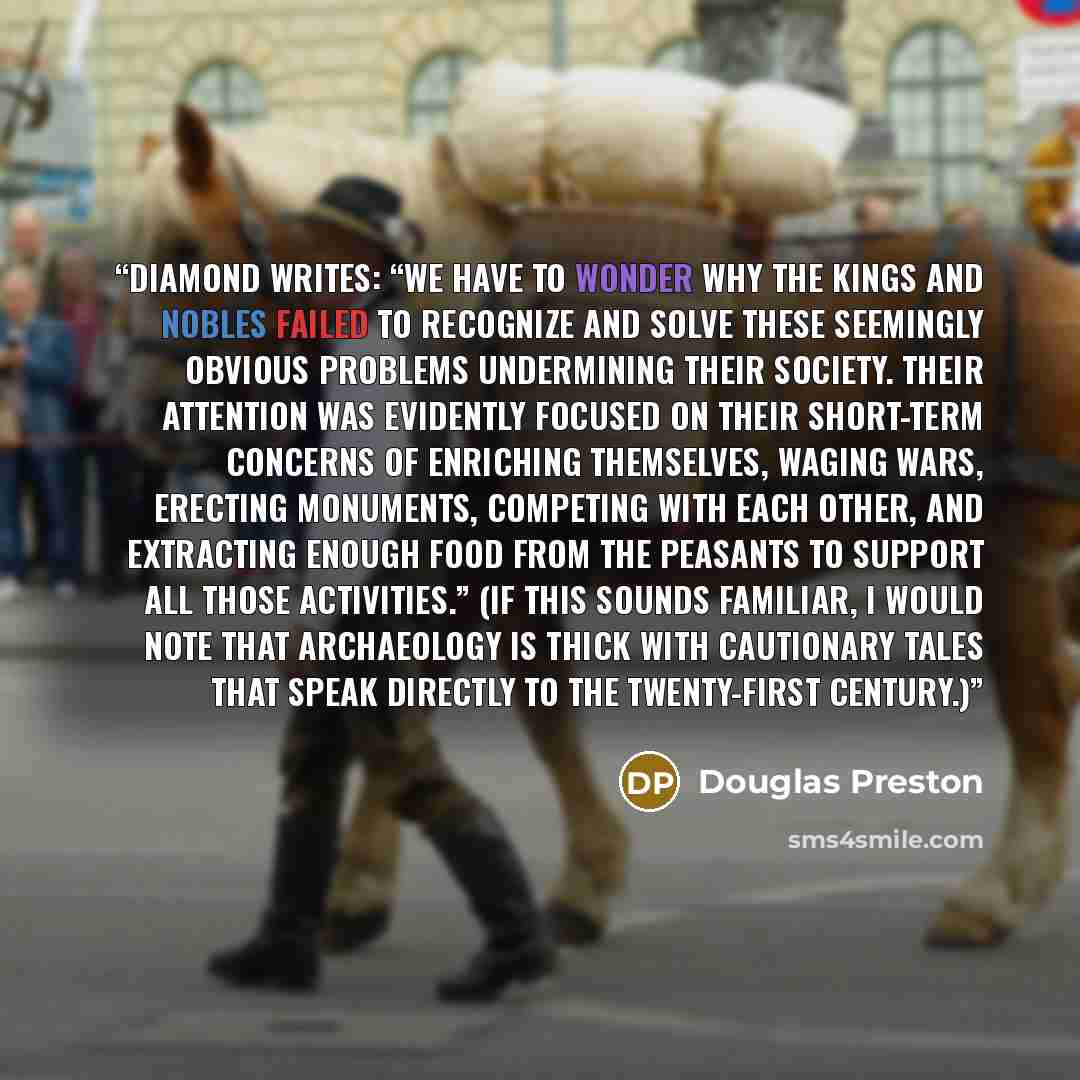 “Diamond writes: “We have to wonder why the kings and nobles failed to recognize and solve these seemingly obvious problems undermining their society. Their attention was evidently focused on their short-term concerns of enriching themselves, waging wars, erecting monuments, competing with each…” quote by Douglas Preston