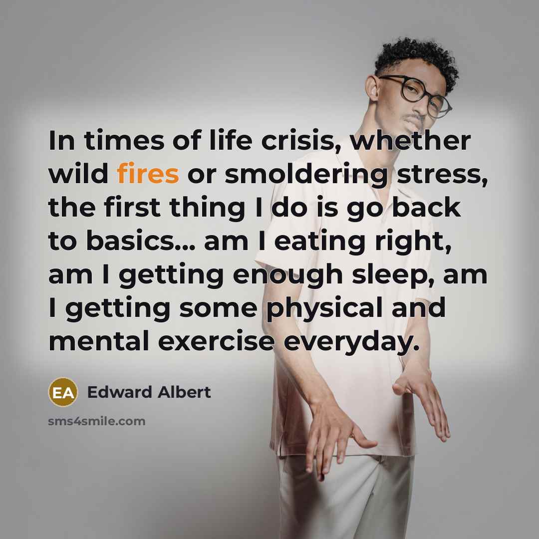 “In times of life crisis, whether wild fires or smoldering stress, the first thing I do is go back to basics... am I eating right, am I getting enough sleep, am I getting some physical and mental exercise everyday.” quote by Edward Albert