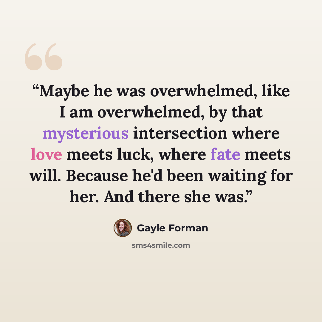 “Maybe he was overwhelmed, like I am overwhelmed, by that mysterious intersection where love meets luck, where fate meets will. Because he'd been waiting for her. And there she was.” quote by Gayle Forman