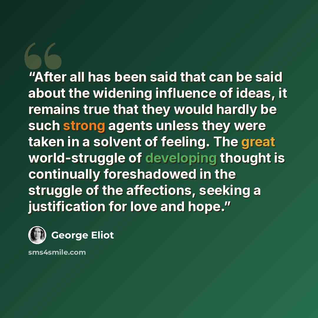 “After all has been said that can be said about the widening influence of ideas, it remains true that they would hardly be such strong agents unless they were taken in a solvent of feeling. The great world-struggle of developing thought is continually foreshadowed in the struggle of the affections…” quote by George Eliot