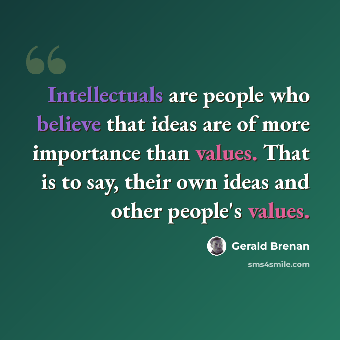 “Intellectuals are people who believe that ideas are of more importance than values. That is to say, their own ideas and other people's values.” quote by Gerald Brenan