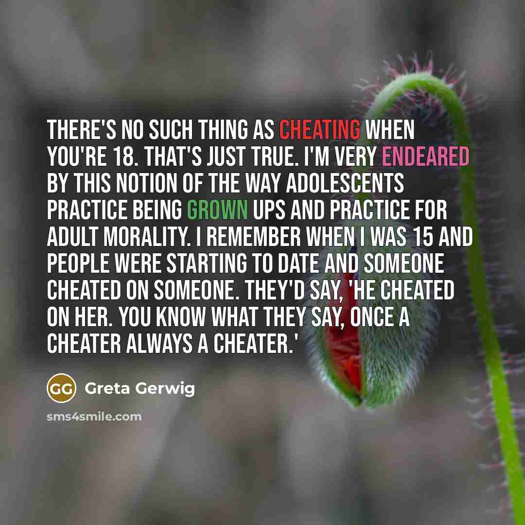 “There's no such thing as cheating when you're 18. That's just true. I'm very endeared by this notion of the way adolescents practice being grown ups and practice for adult morality. I remember when I was 15 and people were starting to date and someone cheated on someone. They'd say, 'He cheated on…” quote by Greta Gerwig