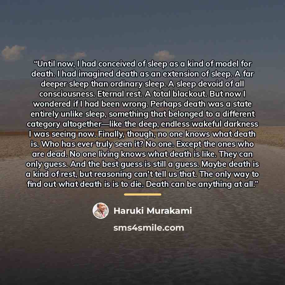“Until now, I had conceived of sleep as a kind of model for death. I had imagined death as an extension of sleep. A far deeper sleep than ordinary sleep. A sleep devoid of all consciousness. Eternal rest. A total blackout. But now I wondered if I had been wrong. Perhaps death was a state entirely…” quote by Haruki Murakami