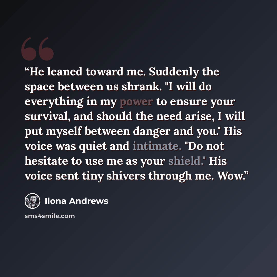 “He leaned toward me. Suddenly the space between us shrank. "I will do everything in my power to ensure your survival, and should the need arise, I will put myself between danger and you." His voice was quiet and intimate. "Do not hesitate to use me as your shield." His voice sent tiny shivers…” quote by Ilona Andrews