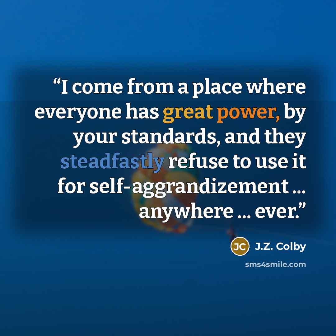“I come from a place where everyone has great power, by your standards, and they steadfastly refuse to use it for self-aggrandizement ... anywhere ... ever.” quote by J.Z. Colby