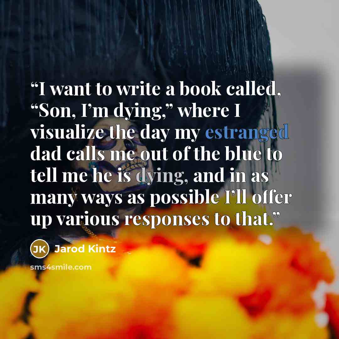 “I want to write a book called, “Son, I’m dying,” where I visualize the day my estranged dad calls me out of the blue to tell me he is dying, and in as many ways as possible I’ll offer up various responses to that.” quote by Jarod Kintz