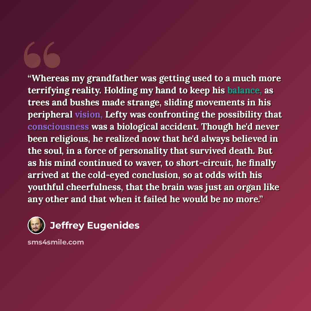 “Whereas my grandfather was getting used to a much more terrifying reality. Holding my hand to keep his balance, as trees and bushes made strange, sliding movements in his peripheral vision, Lefty was confronting the possibility that consciousness was a biological accident. Though he'd never been…” quote by Jeffrey Eugenides
