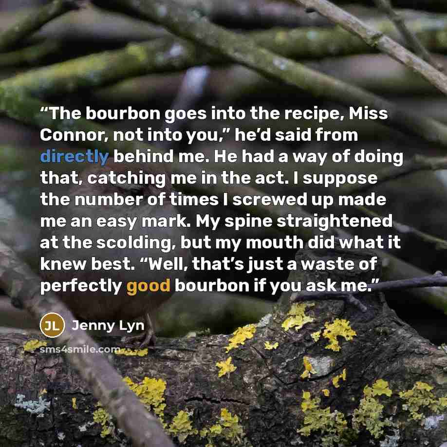 “The bourbon goes into the recipe, Miss Connor, not into you,” he’d said from directly behind me. He had a way of doing that, catching me in the act. I suppose the number of times I screwed up made me an easy mark. My spine straightened at the scolding, but my mouth did what it knew best. “Well…” quote by Jenny Lyn