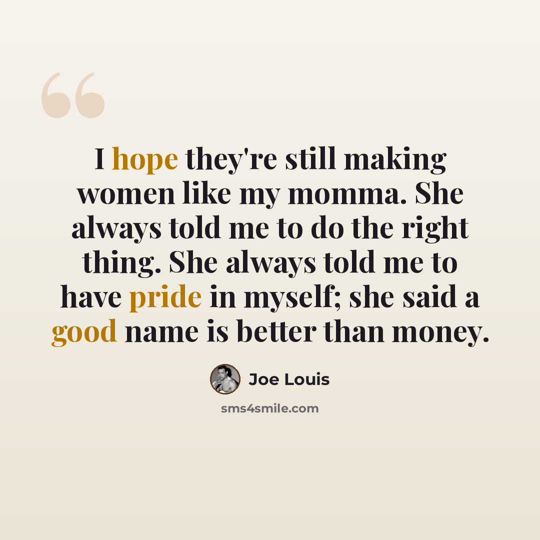 “I hope they're still making women like my momma. She always told me to do the right thing. She always told me to have pride in myself; she said a good name is better than money.” quote by Joe Louis