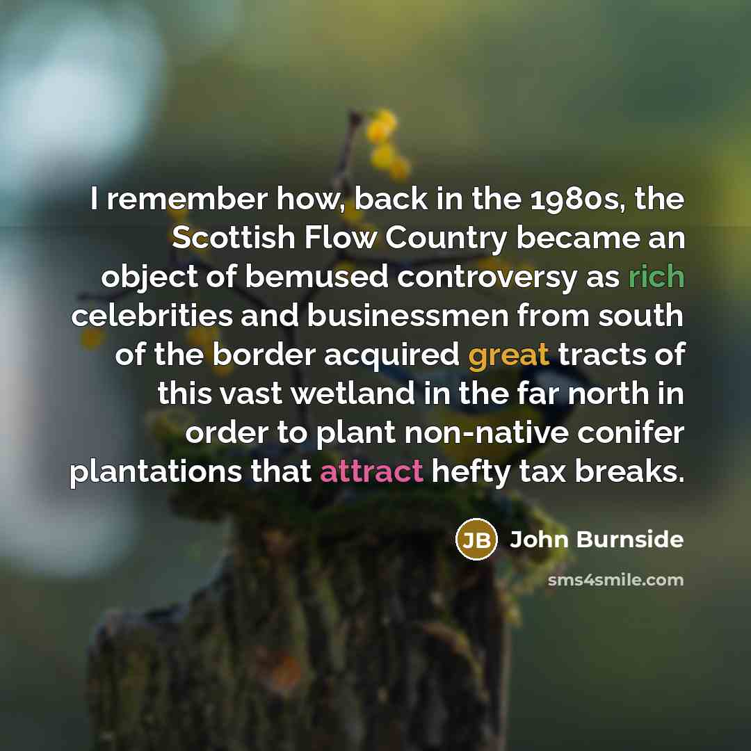 “I remember how, back in the 1980s, the Scottish Flow Country became an object of bemused controversy as rich celebrities and businessmen from south of the border acquired great tracts of this vast wetland in the far north in order to plant non-native conifer plantations that attract hefty tax…” quote by John Burnside