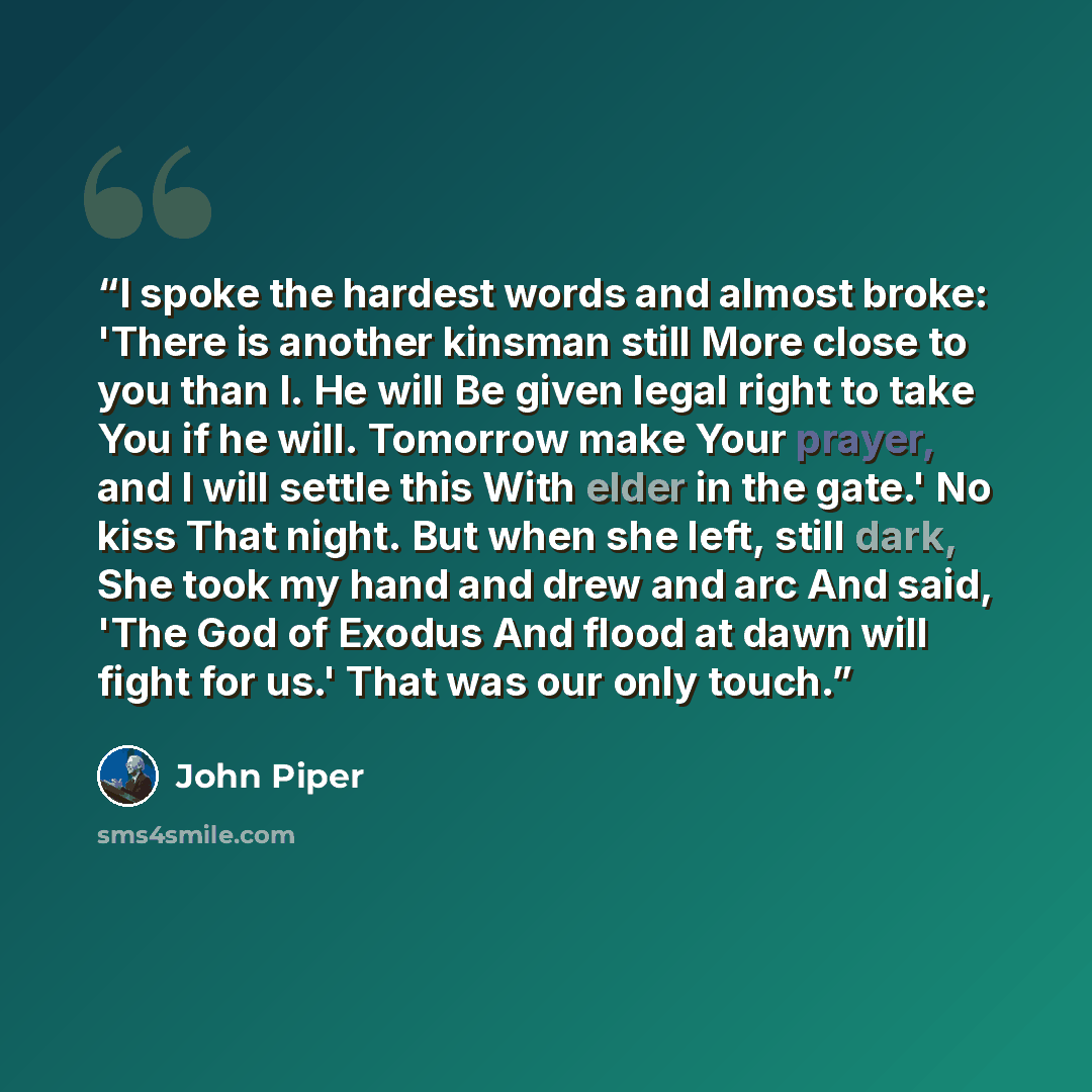 “I spoke the hardest words and almost broke: 'There is another kinsman still More close to you than I. He will Be given legal right to take You if he will. Tomorrow make Your prayer, and I will settle this With elder in the gate.' No kiss That night. But when she left, still dark, She took my hand…” quote by John Piper