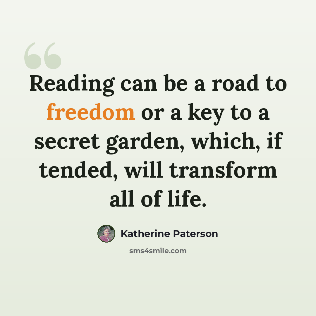 “Reading can be a road to freedom or a key to a secret garden, which, if tended, will transform all of life.” quote by Katherine Paterson