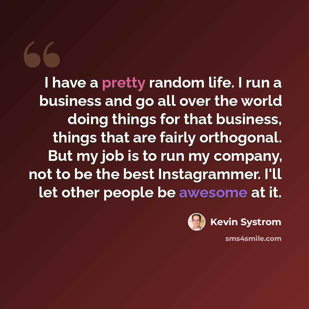 “I have a pretty random life. I run a business and go all over the world doing things for that business, things that are fairly orthogonal. But my job is to run my company, not to be the best Instagrammer. I'll let other people be awesome at it.” quote by Kevin Systrom