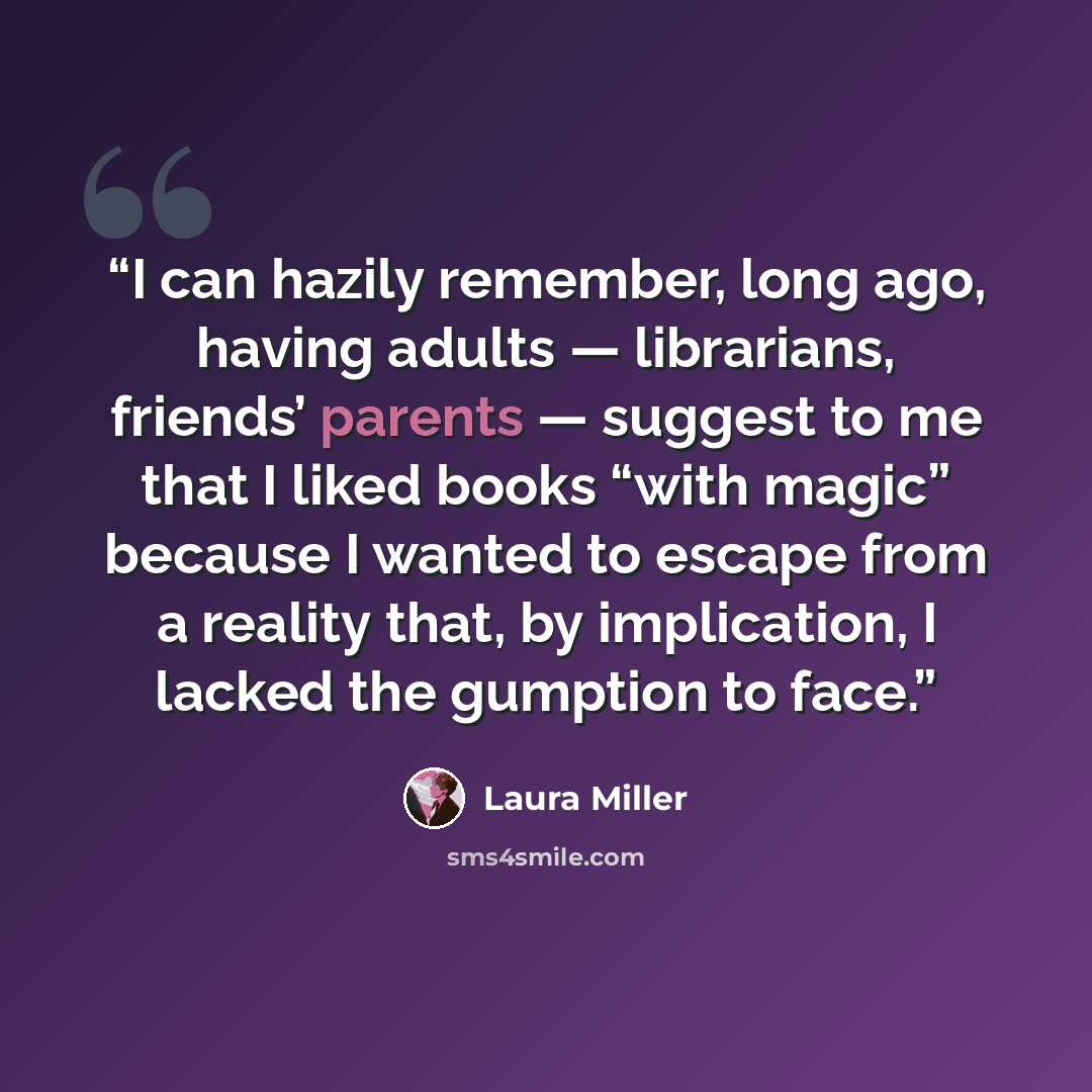 “I can hazily remember, long ago, having adults — librarians, friends’ parents — suggest to me that I liked books “with magic” because I wanted to escape from a reality that, by implication, I lacked the gumption to face.” quote by Laura Miller