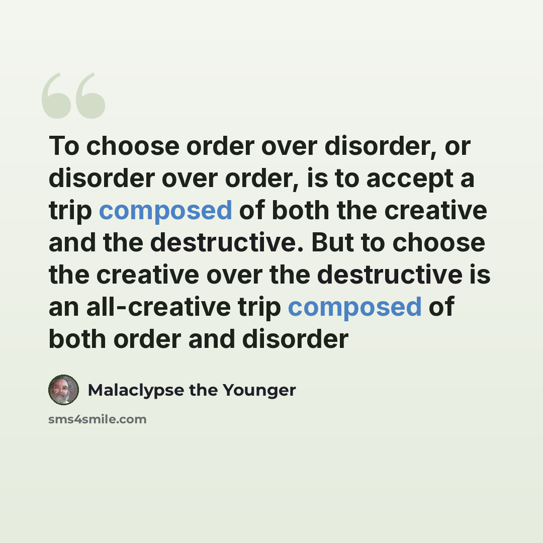 “To choose order over disorder, or disorder over order, is to accept a trip composed of both the creative and the destructive. But to choose the creative over the destructive is an all-creative trip composed of both order and disorder” quote by Malaclypse the Younger