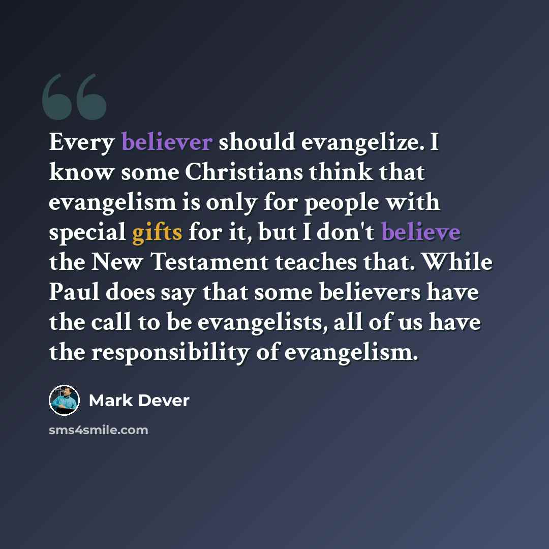 “Every believer should evangelize. I know some Christians think that evangelism is only for people with special gifts for it, but I don't believe the New Testament teaches that. While Paul does say that some believers have the call to be evangelists, all of us have the responsibility of evangelism.” quote by Mark Dever