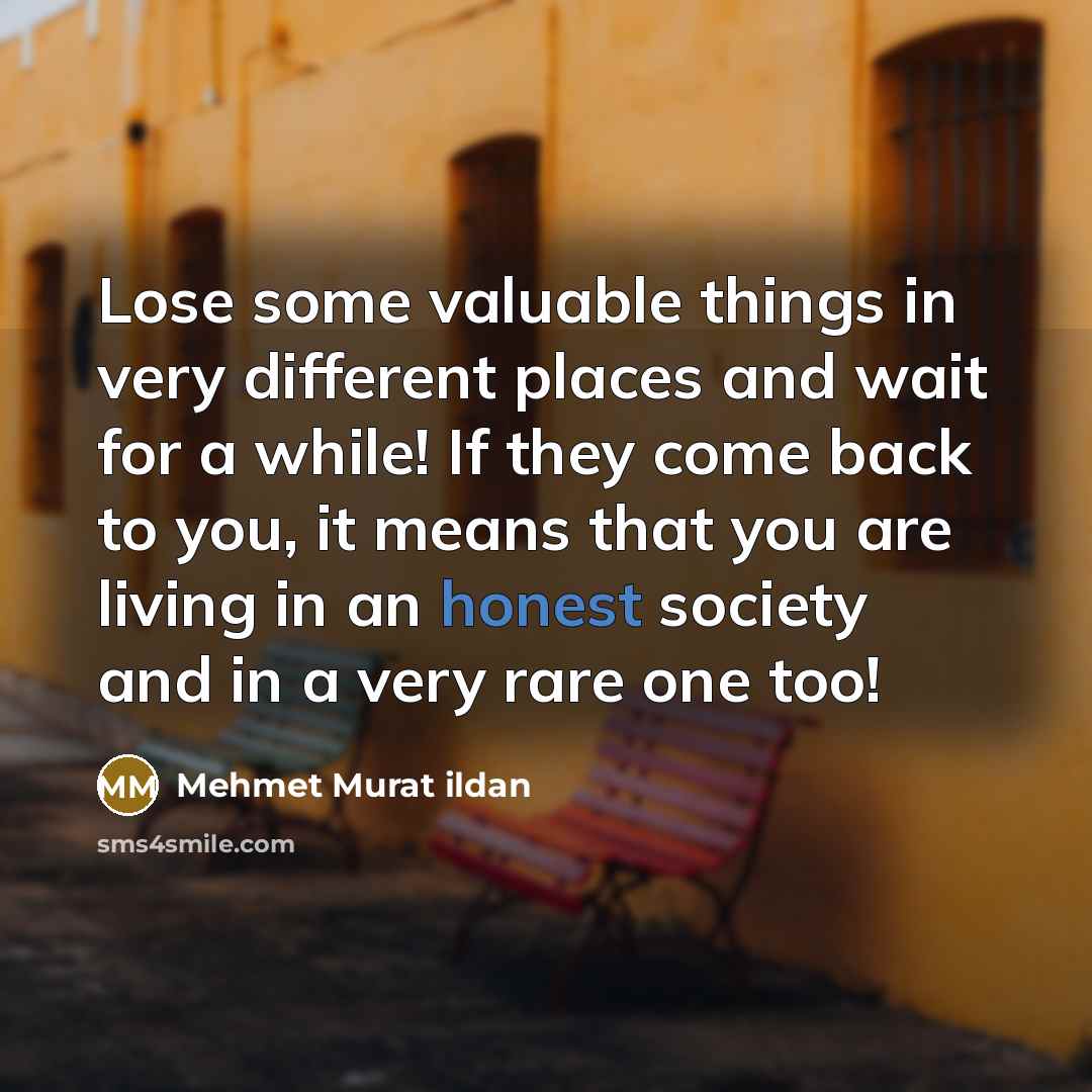 “Lose some valuable things in very different places and wait for a while! If they come back to you, it means that you are living in an honest society and in a very rare one too!” quote by Mehmet Murat Ildan