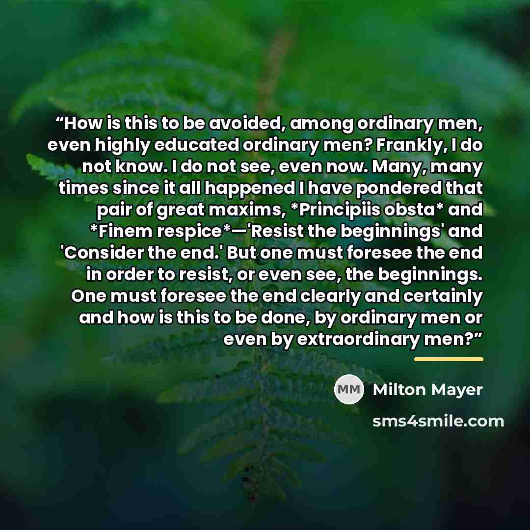 “How is this to be avoided, among ordinary men, even highly educated ordinary men? Frankly, I do not know. I do not see, even now. Many, many times since it all happened I have pondered that pair of great maxims, *Principiis obsta* and *Finem respice*—'Resist the beginnings' and 'Consider the end.'…” quote by Milton Mayer