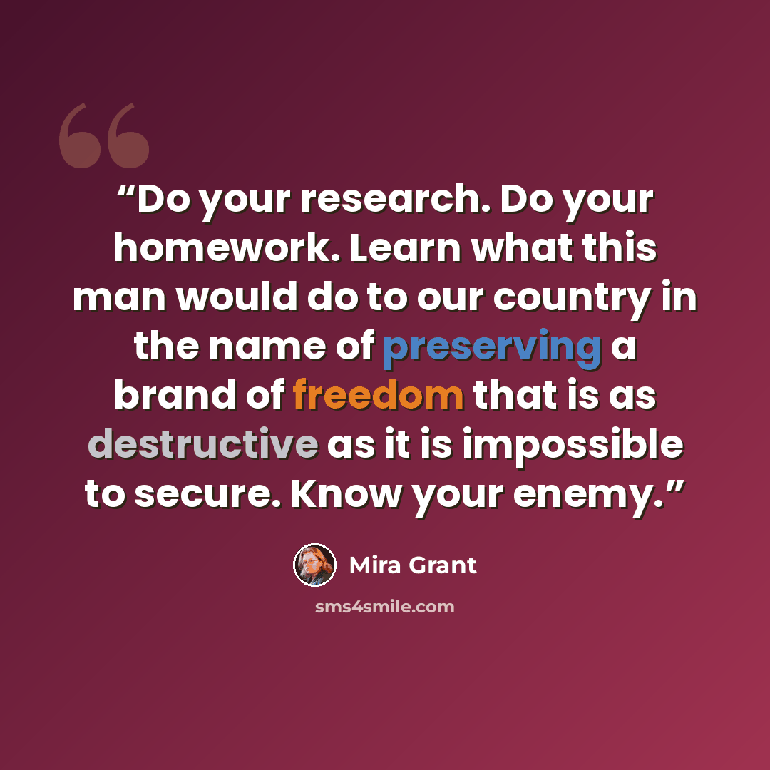 “Do your research. Do your homework. Learn what this man would do to our country in the name of preserving a brand of freedom that is as destructive as it is impossible to secure. Know your enemy.” quote by Mira Grant
