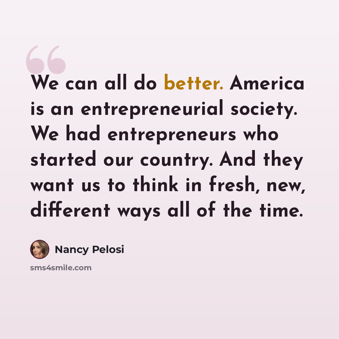“We can all do better. America is an entrepreneurial society. We had entrepreneurs who started our country. And they want us to think in fresh, new, different ways all of the time.” quote by Nancy Pelosi