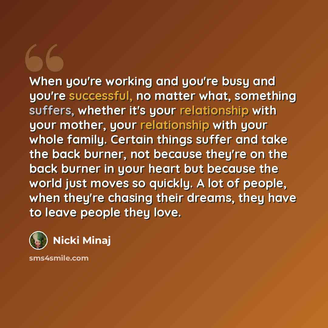 “When you're working and you're busy and you're successful, no matter what, something suffers, whether it's your relationship with your mother, your relationship with your whole family. Certain things suffer and take the back burner, not because they're on the back burner in your heart but because…” quote by Nicki Minaj