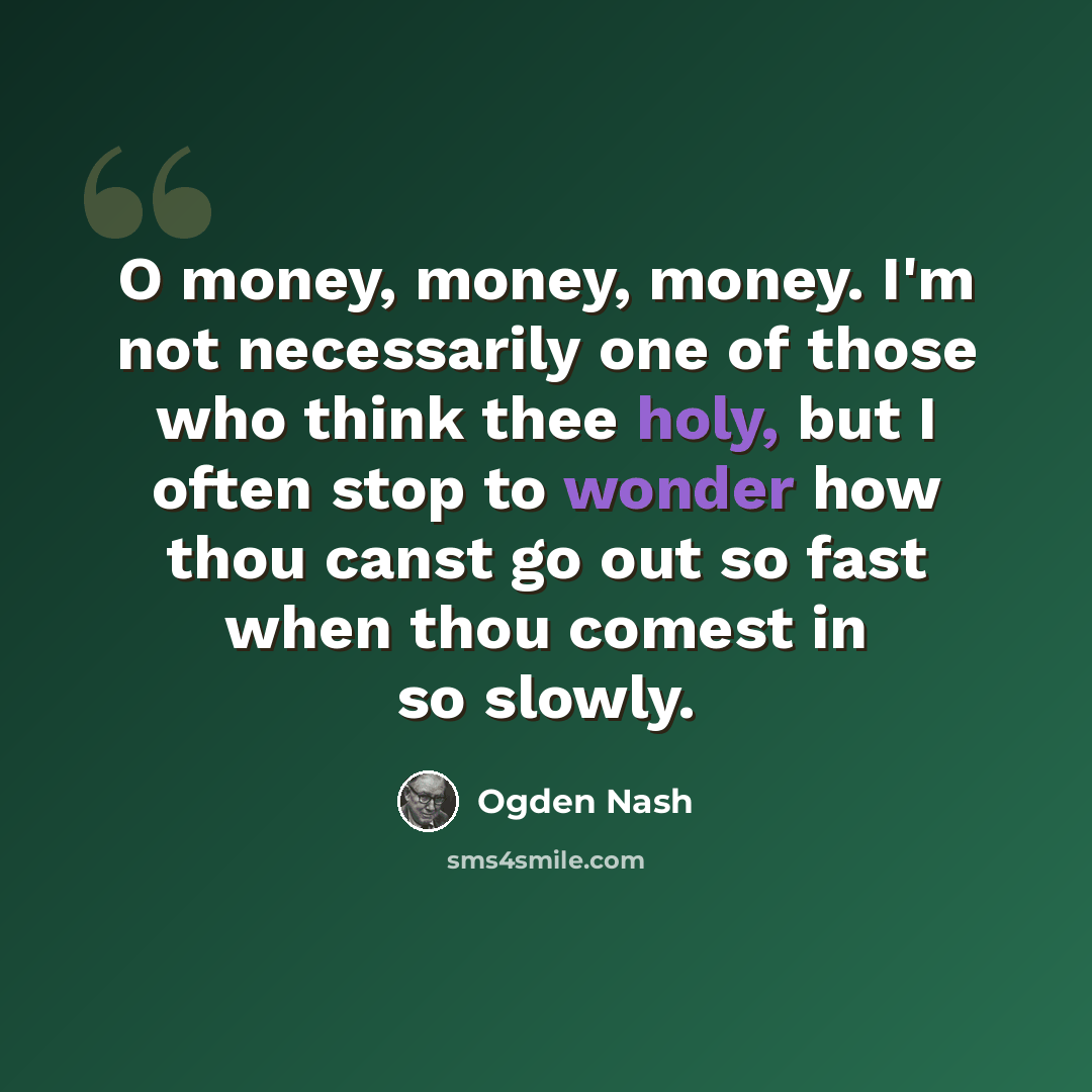 “O money, money, money. I'm not necessarily one of those who think thee holy, but I often stop to wonder how thou canst go out so fast when thou comest in so slowly.” quote by Ogden Nash